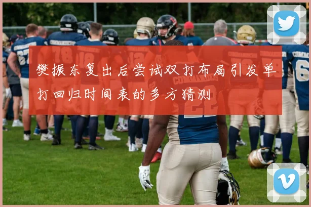 樊振东复出后尝试双打布局引发单打回归时间表的多方猜测