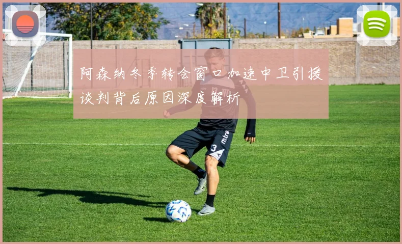 阿森纳冬季转会窗口加速中卫引援谈判背后原因深度解析