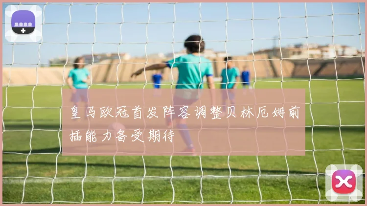 皇马欧冠首发阵容调整贝林厄姆前插能力备受期待