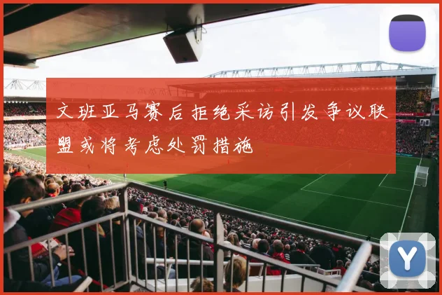 文班亚马赛后拒绝采访引发争议联盟或将考虑处罚措施